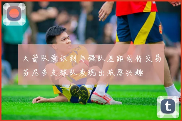 火箭队意识到与强队差距或将交易芬尼多支球队表现出浓厚兴趣