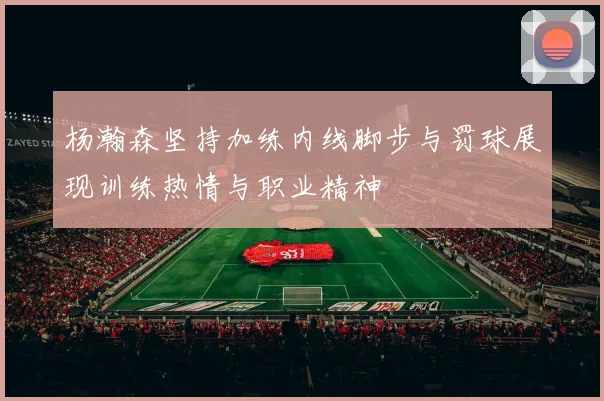 杨瀚森坚持加练内线脚步与罚球展现训练热情与职业精神