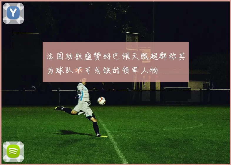 法国助教盛赞姆巴佩天赋超群称其为球队不可或缺的领军人物