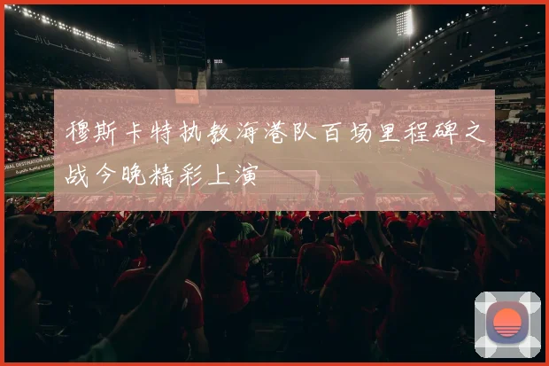 穆斯卡特执教海港队百场里程碑之战今晚精彩上演