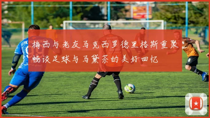 梅西与老友马克西罗德里格斯重聚畅谈足球与马黛茶的美好回忆
