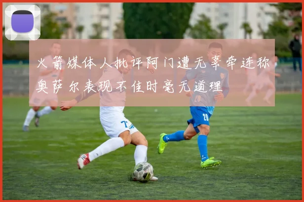 火箭媒体人批评阿门遭无辜牵连称奥萨尔表现不佳时毫无道理