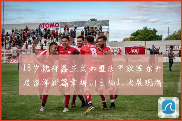 18岁魏祥鑫正式加盟法甲欧塞尔开启留洋新篇章梅州出场11次展现潜力