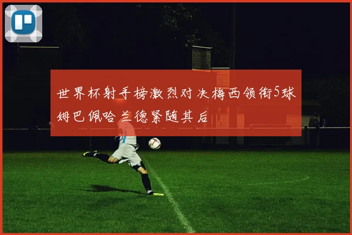 世界杯射手榜激烈对决梅西领衔5球姆巴佩哈兰德紧随其后