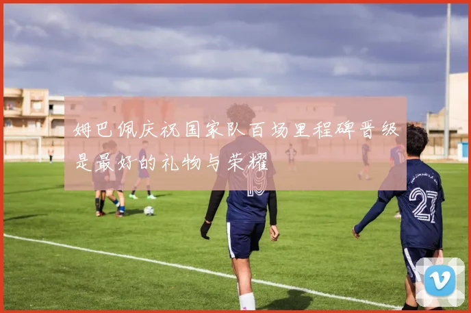 姆巴佩庆祝国家队百场里程碑晋级是最好的礼物与荣耀