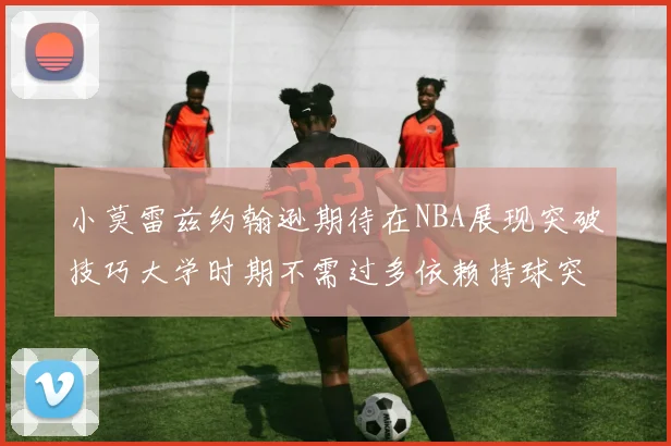 小莫雷兹约翰逊期待在NBA展现突破技巧大学时期不需过多依赖持球突破