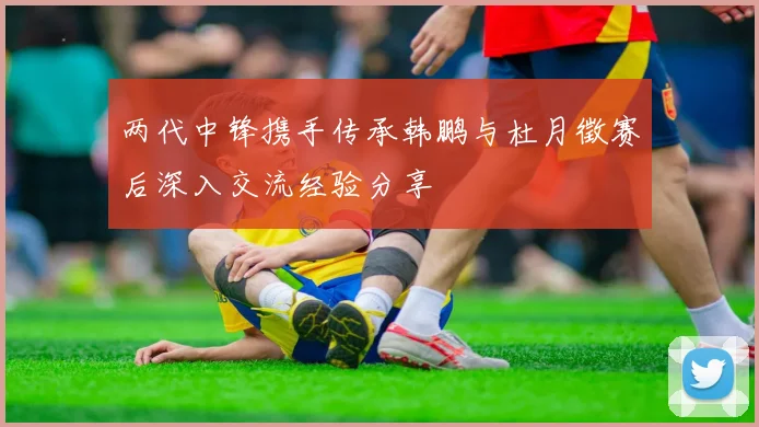 两代中锋携手传承韩鹏与杜月徵赛后深入交流经验分享