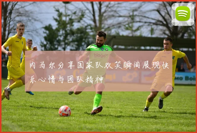 内马尔分享国家队欢笑瞬间展现快乐心情与团队精神