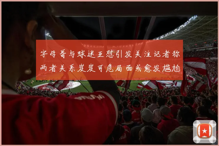 字母哥与球迷互怼引发关注记者称两者关系岌岌可危局面或愈发尴尬