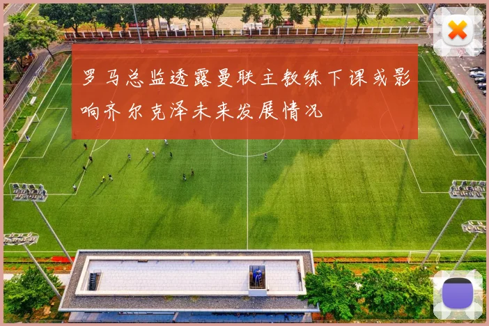 罗马总监透露曼联主教练下课或影响齐尔克泽未来发展情况