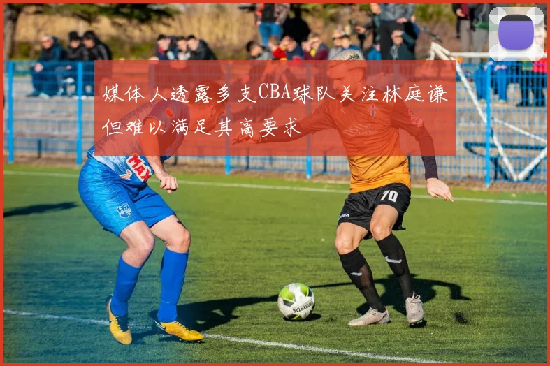 媒体人透露多支CBA球队关注林庭谦但难以满足其高要求