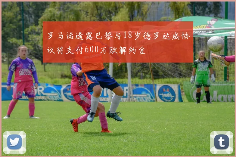 罗马诺透露巴黎与18岁德罗达成协议将支付600万欧解约金
