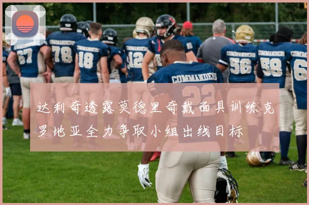 达利奇透露莫德里奇戴面具训练克罗地亚全力争取小组出线目标