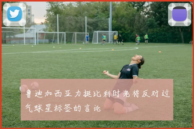 鲁迪加西亚力挺比利时老将反对过气球星标签的言论