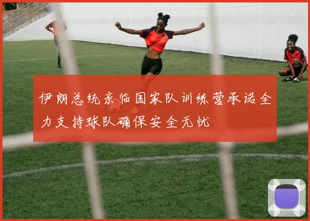 伊朗总统亲临国家队训练营承诺全力支持球队确保安全无忧