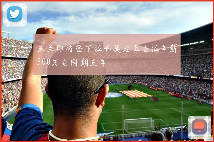 米兰即将签下拉齐奥后卫吉拉年薪500万合同期五年