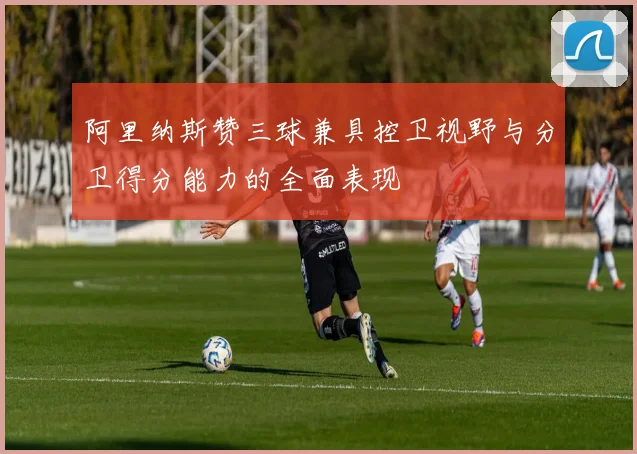 阿里纳斯赞三球兼具控卫视野与分卫得分能力的全面表现