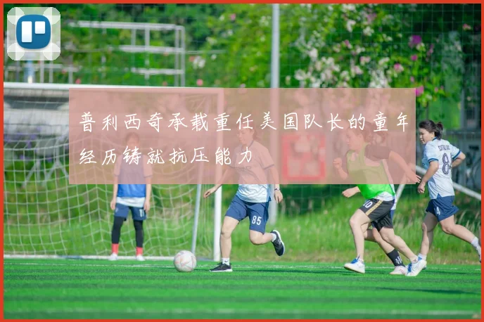 普利西奇承载重任美国队长的童年经历铸就抗压能力
