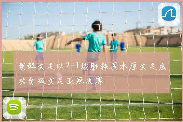 朝鲜女足以2-1战胜韩国水原女足成功晋级女足亚冠决赛
