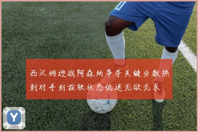 西汉姆迎战阿森纳争夺关键分数热刺对手利兹联状态低迷无欲无求