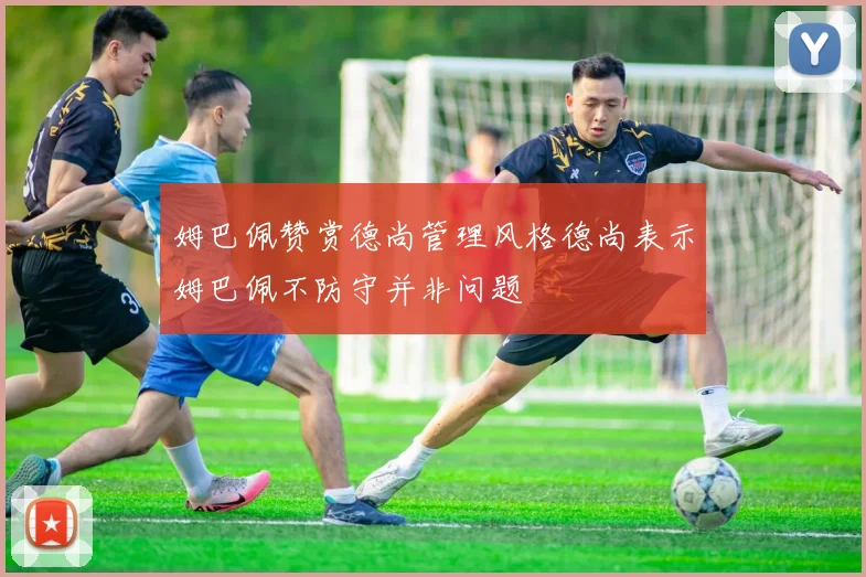 姆巴佩赞赏德尚管理风格德尚表示姆巴佩不防守并非问题