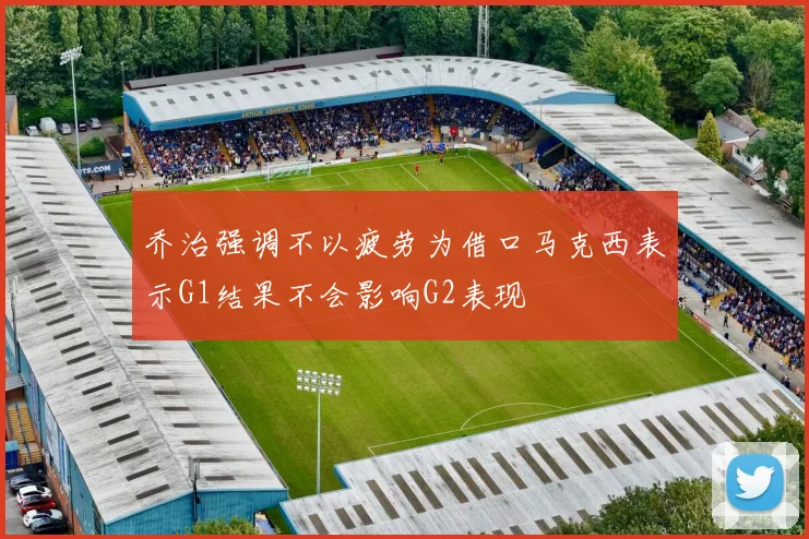乔治强调不以疲劳为借口马克西表示G1结果不会影响G2表现