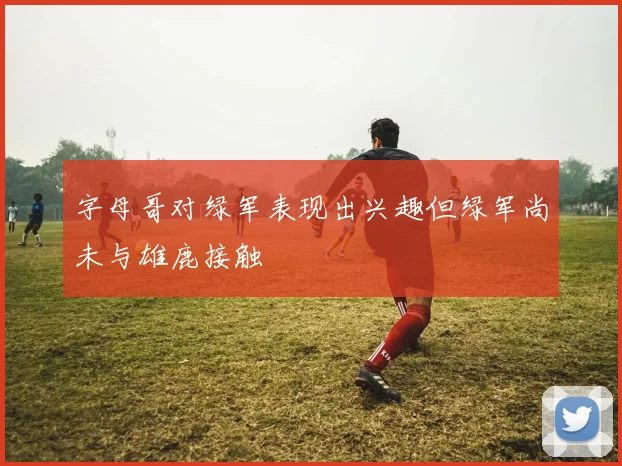 字母哥对绿军表现出兴趣但绿军尚未与雄鹿接触